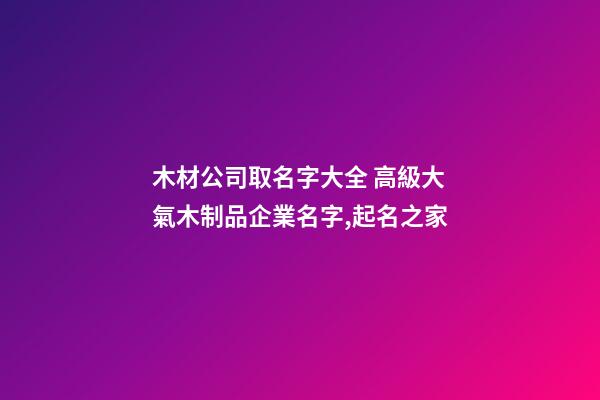 木材公司取名字大全 高級大氣木制品企業名字,起名之家